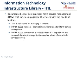 Prof. dr Angelina Njeguš
Information Technology
Infrastructure Library - ITIL
 Documented set of best practices for IT service management
(ITSM) that focuses on aligning IT services with the needs of
business
 ITSM is a discipline for managing IT systems
 ISO/IEC 20000 standard - the first international standard for IT service
management
 ISO/IEC 20000 certification is an assessment of IT department as a
means of showing that organization reached a level of maturity for
services delivery
 