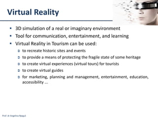 Prof. dr Angelina Njeguš
Virtual Reality
 3D simulation of a real or imaginary environment
 Tool for communication, entertainment, and learning
 Virtual Reality in Tourism can be used:
 to recreate historic sites and events
 to provide a means of protecting the fragile state of some heritage
 to create virtual experiences (virtual tours) for tourists
 to create virtual guides
 for marketing, planning and management, entertainment, education,
accessibility ...
 