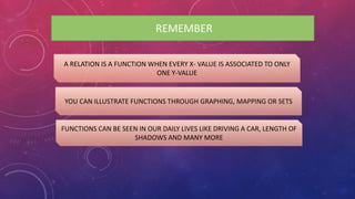 REMEMBER
A RELATION IS A FUNCTION WHEN EVERY X- VALUE IS ASSOCIATED TO ONLY
ONE Y-VALUE
YOU CAN ILLUSTRATE FUNCTIONS THROUGH GRAPHING, MAPPING OR SETS
FUNCTIONS CAN BE SEEN IN OUR DAILY LIVES LIKE DRIVING A CAR, LENGTH OF
SHADOWS AND MANY MORE
 