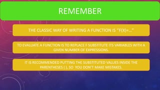 REMEMBER
THE CLASSIC WAY OF WRITING A FUNCTION IS ‘’F(X)=…”
TO EVALUATE A FUNCTION IS TO REPLACE F SUBSTITUTE ITS VARIABLES WITH A
GIVEN NUMBER OF EXPRESSIONS.
IT IS RECOMMENDED PUTTING THE SUBSTITUTED VALUES INSIDE THE
PARENTHESES ( ), SO YOU DON’T MAKE MISTAKES.
 