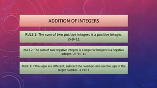 ADDITION OF INTEGERS
RULE 1: The sum of two positive integers is a positive integer.
2+9=11
RULE 2: The sum of two negative integers is a negative integers is a negative
integer. -2+-9= -11
RULE 3: if the signs are different, subtract the numbers and use the sign of the
larger number. -2 +9= 7
 