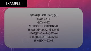 EXAMPLE:
F(X)+G(X) OR (F+G) (X)
F(X)= 3X+2
G(X)=4-5X
MEHOD 1: HORIZONTAL
(F+G) (X)=(3X+2)+(-5X+4)
(F+G)(X)=3X+2+(-5X)+4
(F+G)(X)=3X+(-5X)+2+4
(F+G)(X)=-2X+6
 