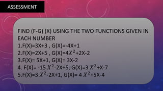 FIND (F-G) (X) USING THE TWO FUNCTIONS GIVEN IN
EACH NUMBER
1.F(X)=3X+3 , G(X)=-4X+1
2.F(X)=2X+5 , G(X)=4𝑋2
+2X-2
3.F(X)= 5X+1, G(X)= 3X-2
4. F(X)= -15 𝑋2
-2X+5, G(X)=3 𝑋2
+X-7
5.F(X)=3 𝑋2
-2X+1, G(X)= 4 𝑋2
+5X-4
ASSESSMENT
 