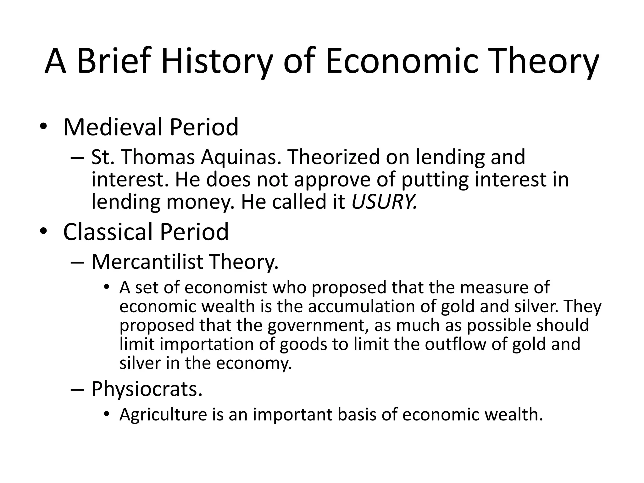 A Brief History of Economic Theory
• Medieval Period
   – St. Thomas Aquinas. Theorized on lending and
     interest. He does not approve of putting interest in
     lending money. He called it USURY.
• Classical Period
   – Mercantilist Theory.
      • A set of economist who proposed that the measure of
        economic wealth is the accumulation of gold and silver. They
        proposed that the government, as much as possible should
        limit importation of goods to limit the outflow of gold and
        silver in the economy.
   – Physiocrats.
      • Agriculture is an important basis of economic wealth.
 