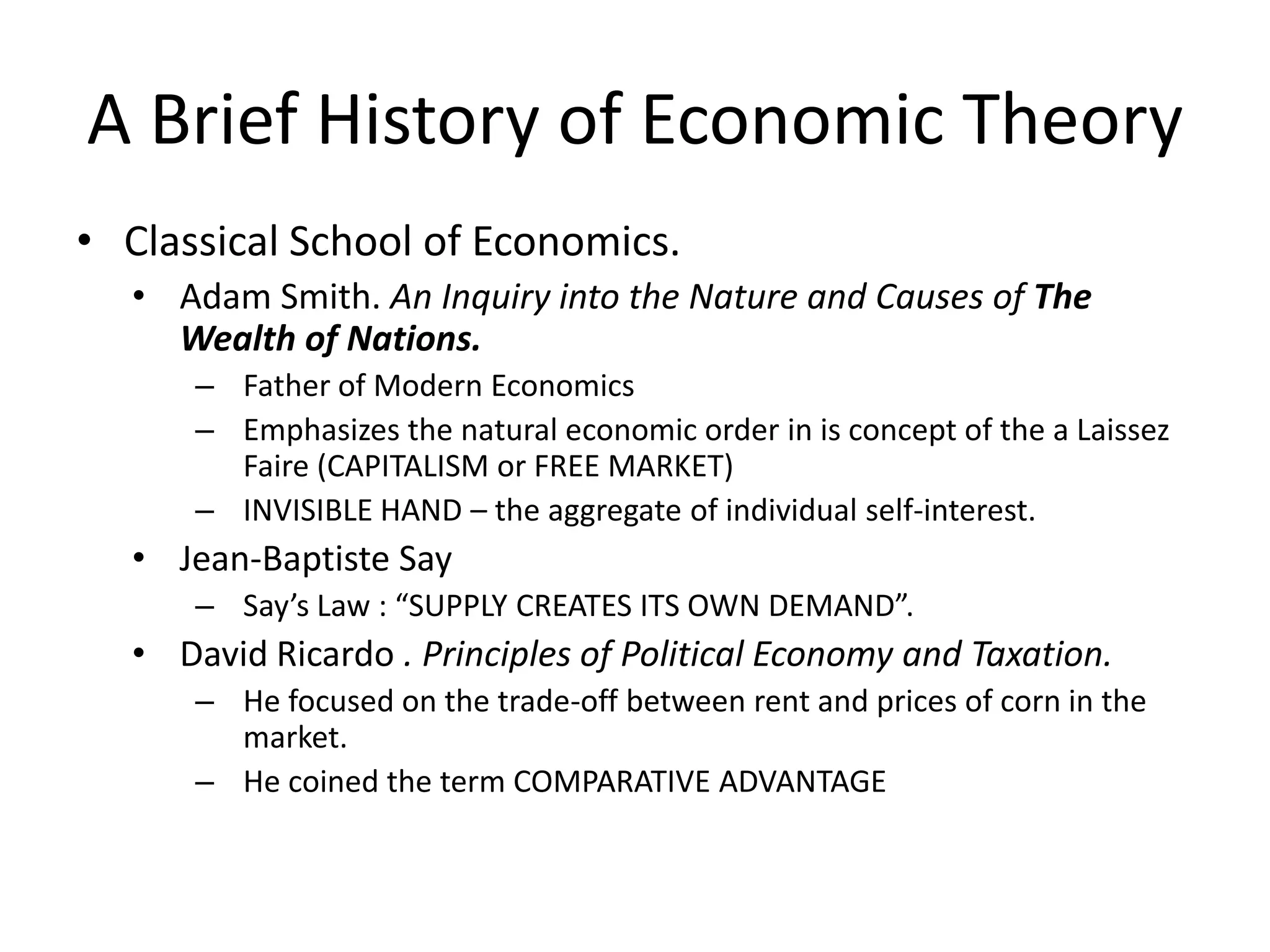 A Brief History of Economic Theory
• Classical School of Economics.
  • Adam Smith. An Inquiry into the Nature and Causes of The
    Wealth of Nations.
      – Father of Modern Economics
      – Emphasizes the natural economic order in is concept of the a Laissez
        Faire (CAPITALISM or FREE MARKET)
      – INVISIBLE HAND – the aggregate of individual self-interest.
  • Jean-Baptiste Say
      – Say’s Law : “SUPPLY CREATES ITS OWN DEMAND”.
  • David Ricardo . Principles of Political Economy and Taxation.
      – He focused on the trade-off between rent and prices of corn in the
        market.
      – He coined the term COMPARATIVE ADVANTAGE
 