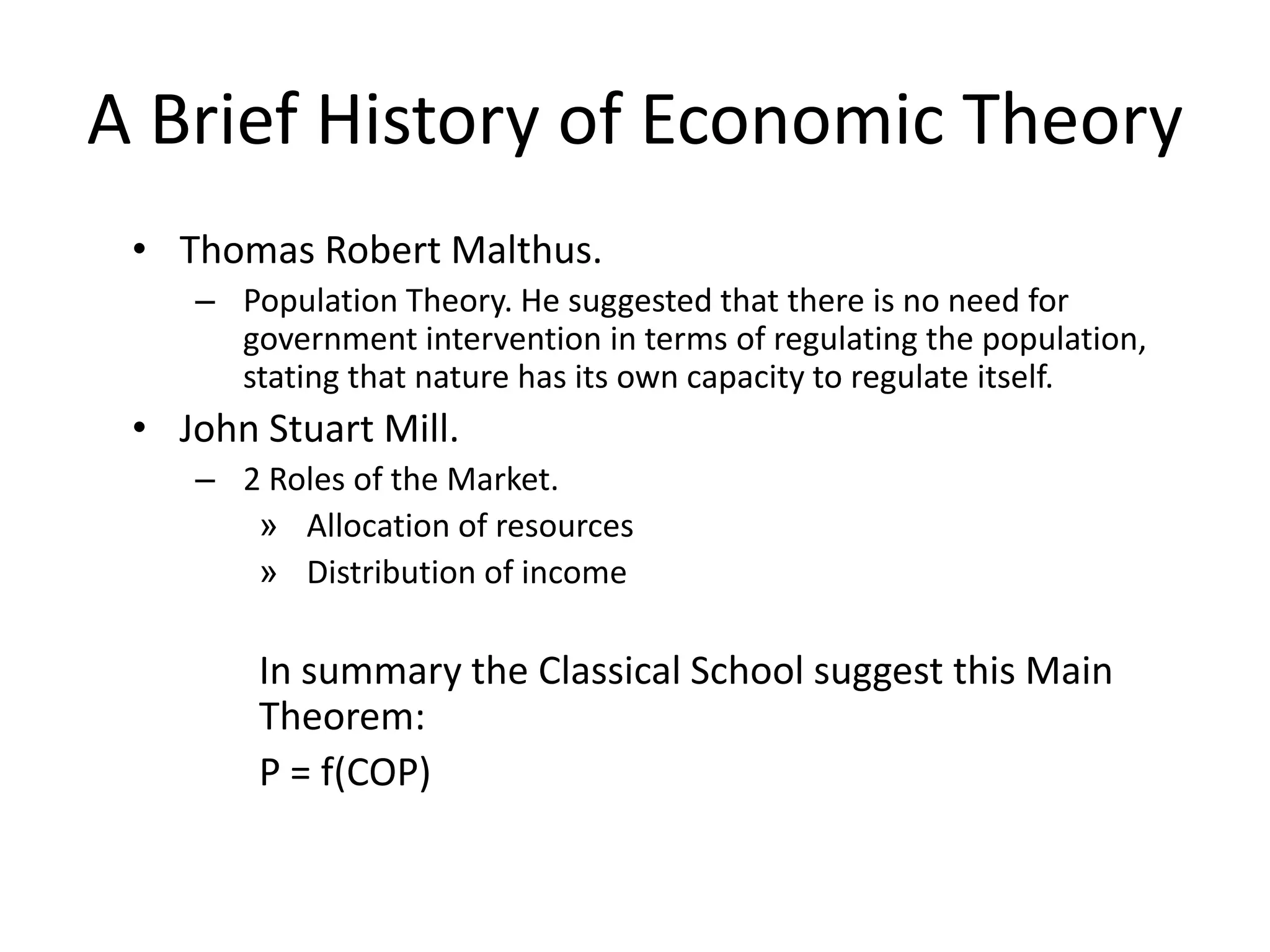 A Brief History of Economic Theory
 • Thomas Robert Malthus.
    – Population Theory. He suggested that there is no need for
      government intervention in terms of regulating the population,
      stating that nature has its own capacity to regulate itself.
 • John Stuart Mill.
    – 2 Roles of the Market.
       » Allocation of resources
       » Distribution of income

        In summary the Classical School suggest this Main
        Theorem:
        P = f(COP)
 