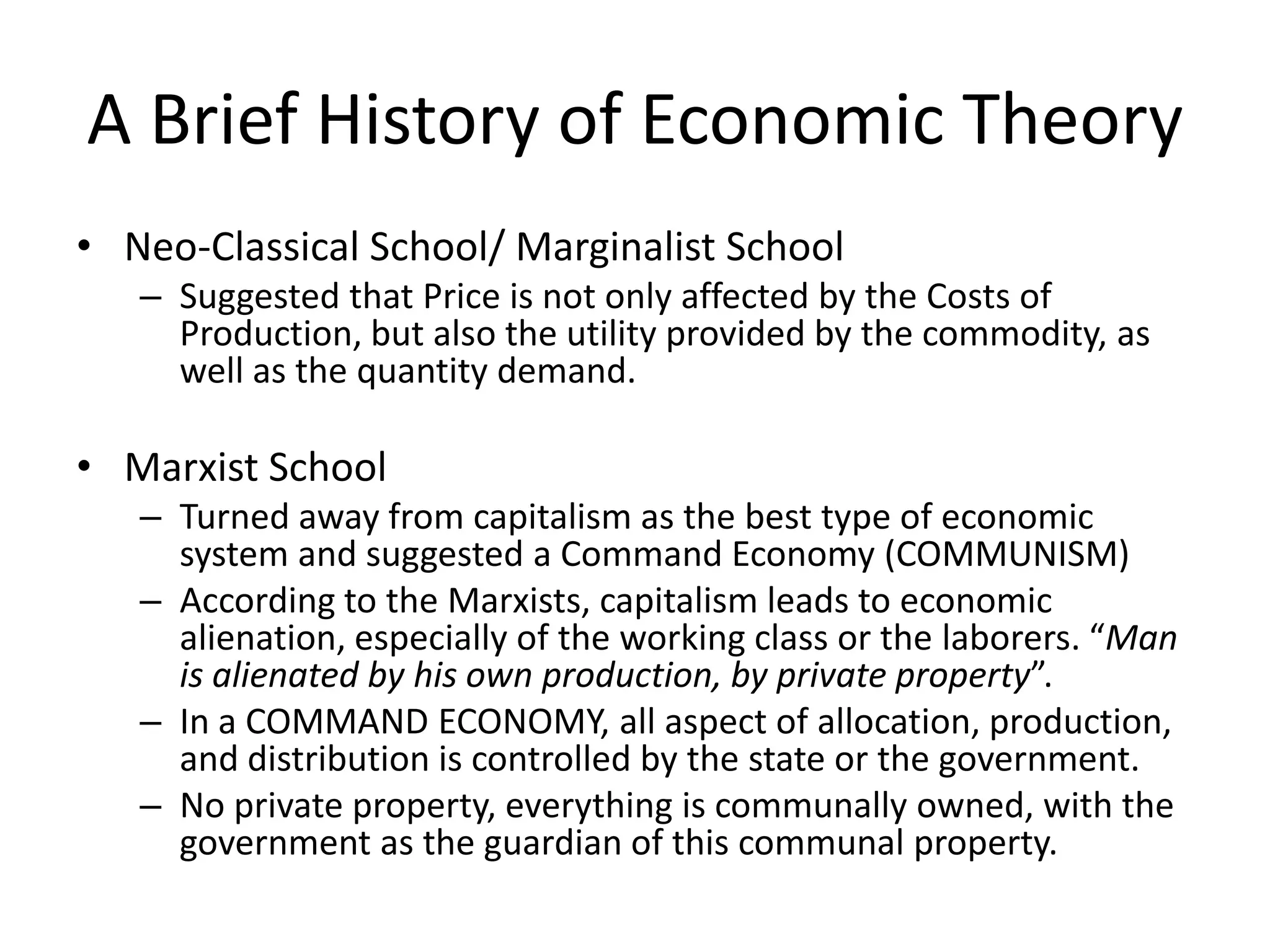 A Brief History of Economic Theory
• Neo-Classical School/ Marginalist School
   – Suggested that Price is not only affected by the Costs of
     Production, but also the utility provided by the commodity, as
     well as the quantity demand.

• Marxist School
   – Turned away from capitalism as the best type of economic
     system and suggested a Command Economy (COMMUNISM)
   – According to the Marxists, capitalism leads to economic
     alienation, especially of the working class or the laborers. “Man
     is alienated by his own production, by private property”.
   – In a COMMAND ECONOMY, all aspect of allocation, production,
     and distribution is controlled by the state or the government.
   – No private property, everything is communally owned, with the
     government as the guardian of this communal property.
 