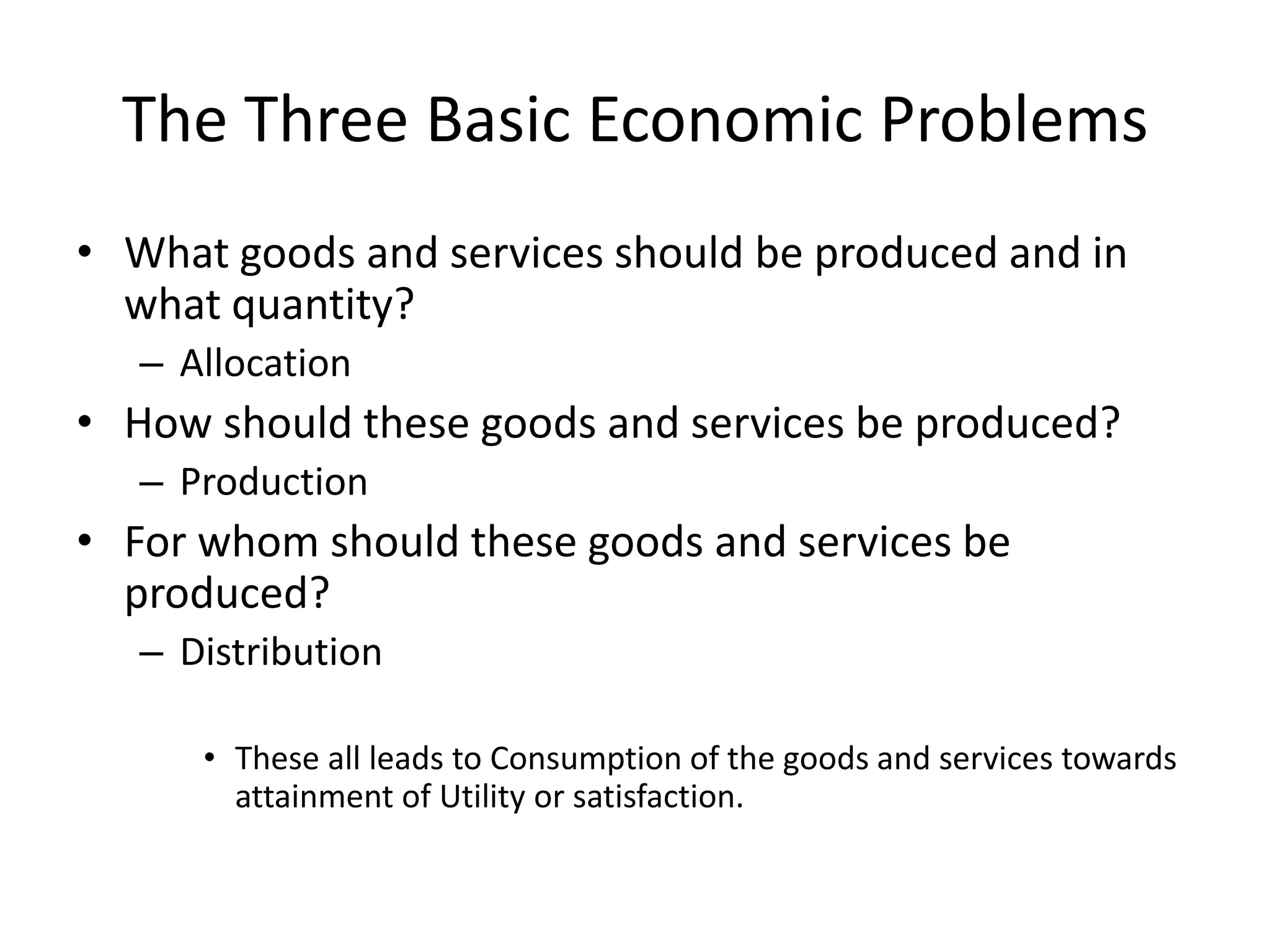 The Three Basic Economic Problems
• What goods and services should be produced and in
  what quantity?
   – Allocation
• How should these goods and services be produced?
   – Production
• For whom should these goods and services be
  produced?
   – Distribution

      • These all leads to Consumption of the goods and services towards
        attainment of Utility or satisfaction.
 