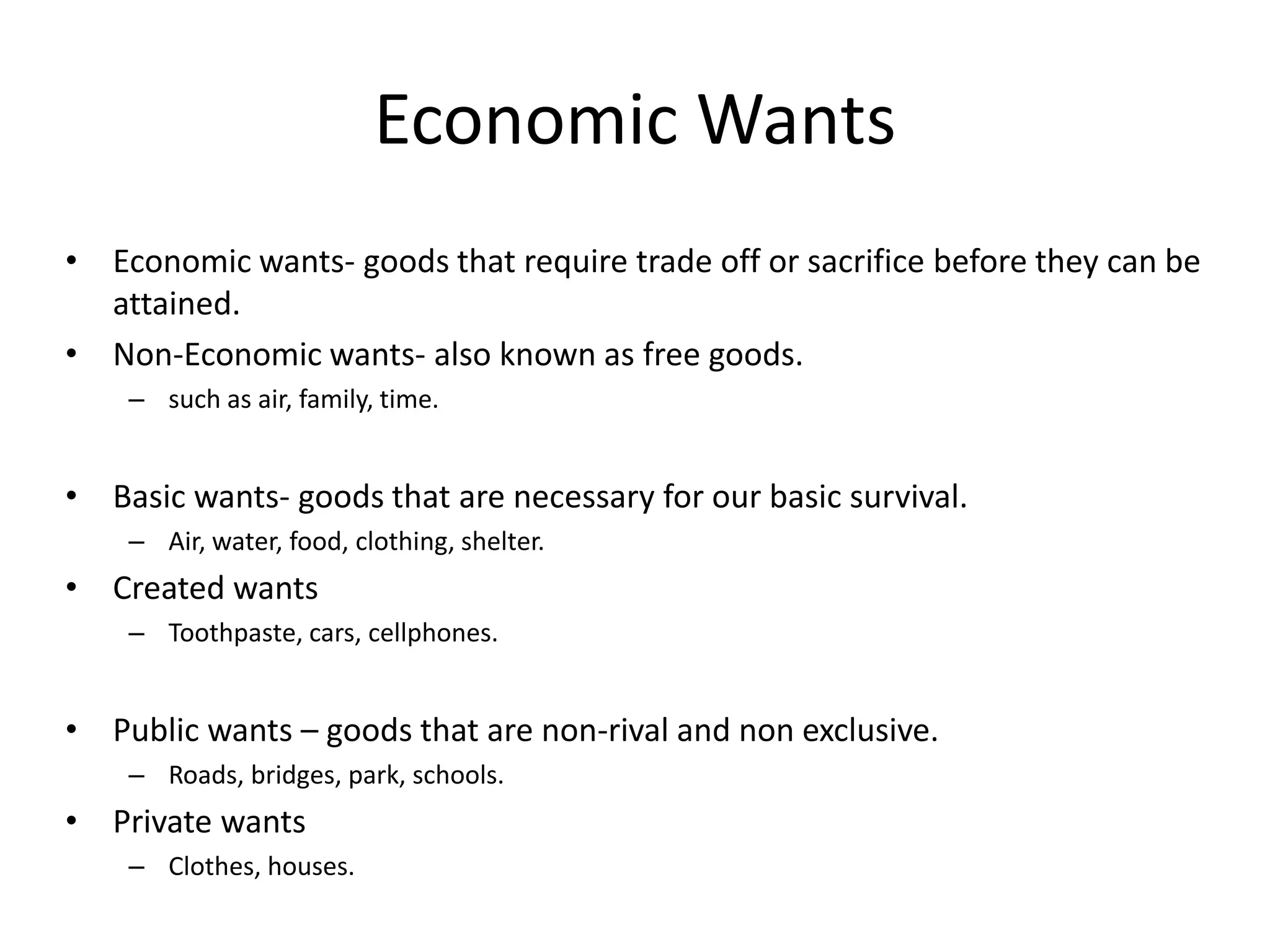 Economic Wants
• Economic wants- goods that require trade off or sacrifice before they can be
  attained.
• Non-Economic wants- also known as free goods.
    – such as air, family, time.


• Basic wants- goods that are necessary for our basic survival.
    – Air, water, food, clothing, shelter.
• Created wants
    – Toothpaste, cars, cellphones.


• Public wants – goods that are non-rival and non exclusive.
    – Roads, bridges, park, schools.
• Private wants
    – Clothes, houses.
 