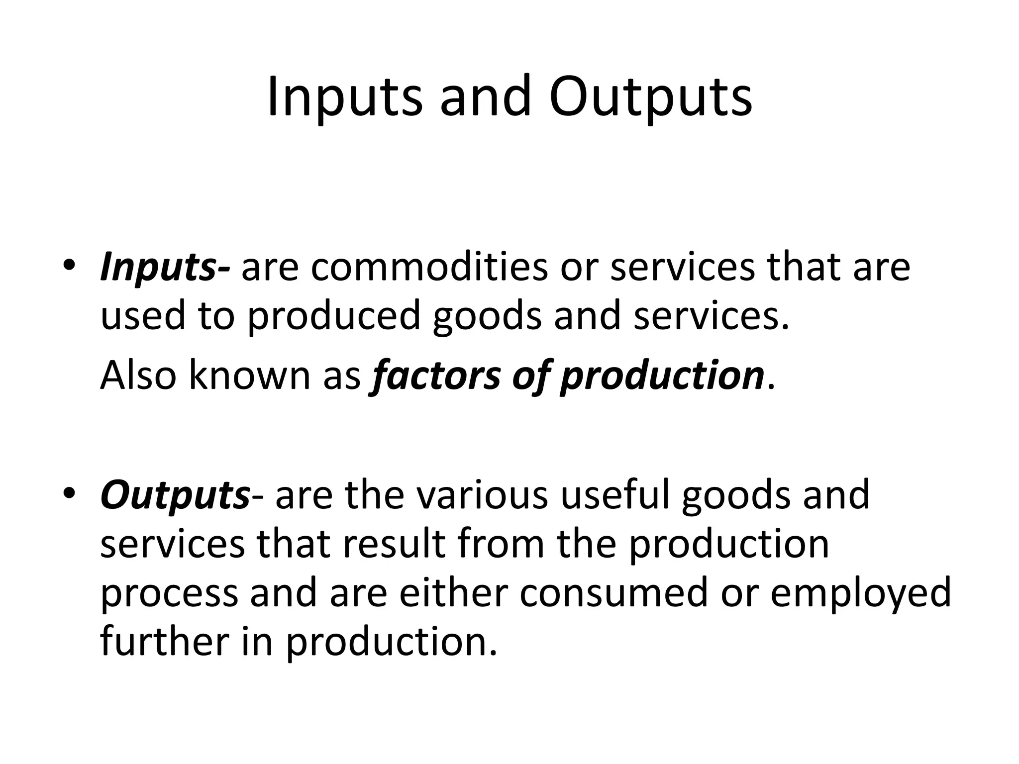 Inputs and Outputs

• Inputs- are commodities or services that are
  used to produced goods and services.
  Also known as factors of production.

• Outputs- are the various useful goods and
  services that result from the production
  process and are either consumed or employed
  further in production.
 
