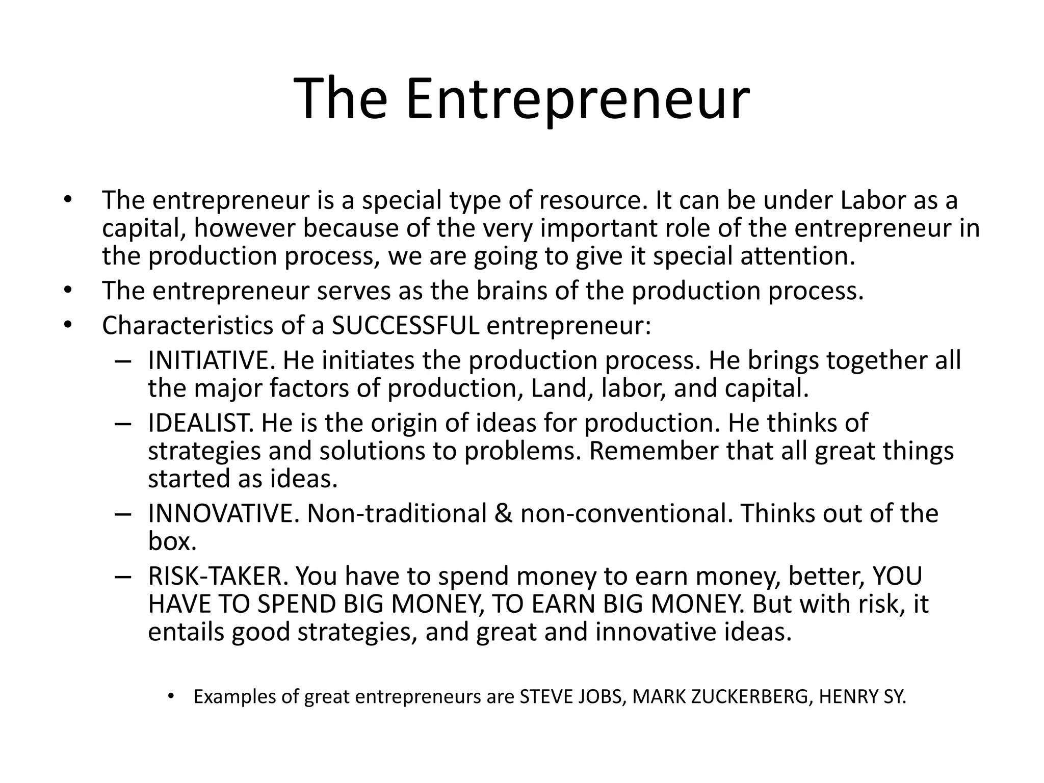 The Entrepreneur
• The entrepreneur is a special type of resource. It can be under Labor as a
  capital, however because of the very important role of the entrepreneur in
  the production process, we are going to give it special attention.
• The entrepreneur serves as the brains of the production process.
• Characteristics of a SUCCESSFUL entrepreneur:
   – INITIATIVE. He initiates the production process. He brings together all
      the major factors of production, Land, labor, and capital.
   – IDEALIST. He is the origin of ideas for production. He thinks of
      strategies and solutions to problems. Remember that all great things
      started as ideas.
   – INNOVATIVE. Non-traditional & non-conventional. Thinks out of the
      box.
   – RISK-TAKER. You have to spend money to earn money, better, YOU
      HAVE TO SPEND BIG MONEY, TO EARN BIG MONEY. But with risk, it
      entails good strategies, and great and innovative ideas.

        • Examples of great entrepreneurs are STEVE JOBS, MARK ZUCKERBERG, HENRY SY.
 