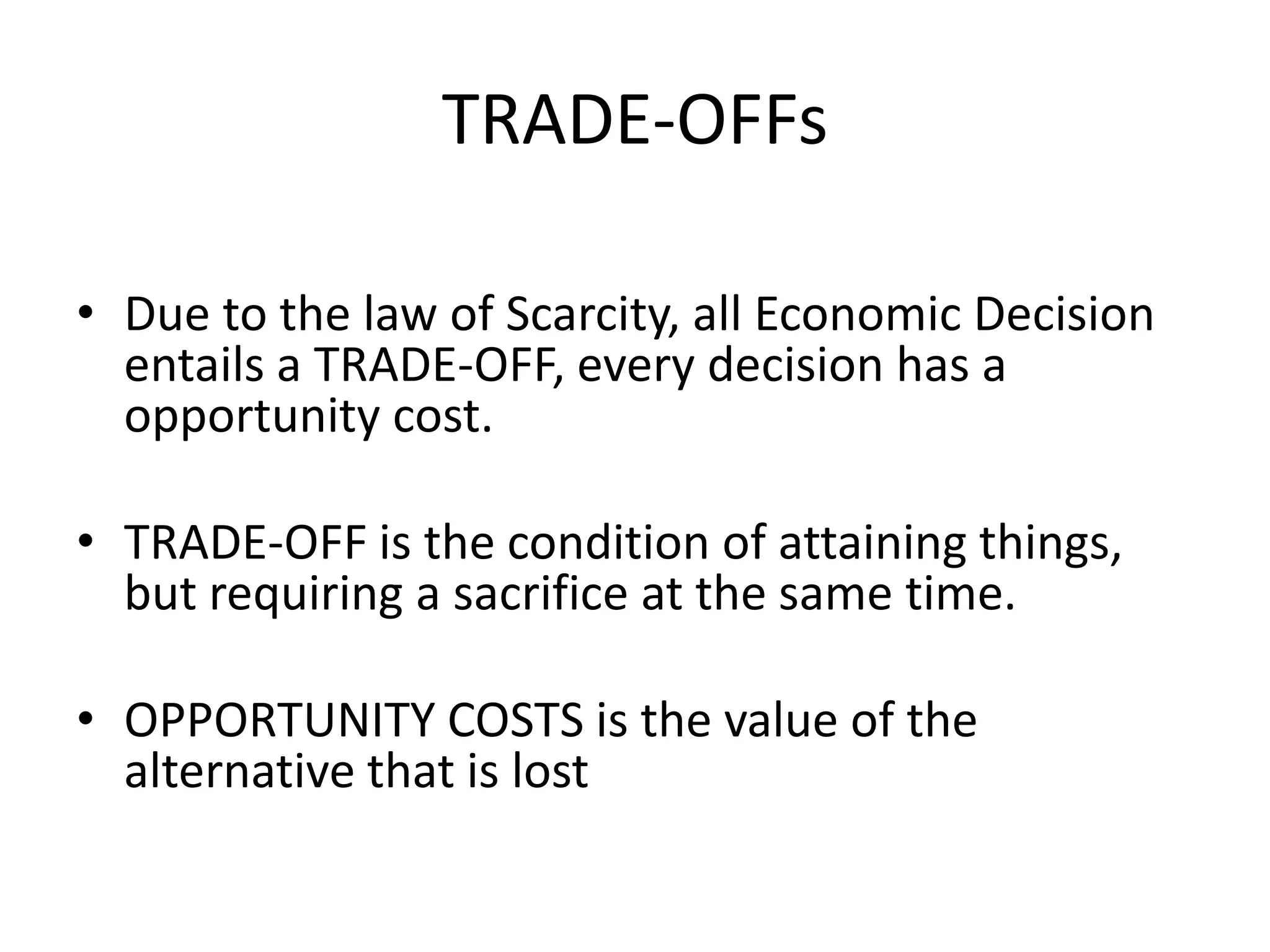 TRADE-OFFs

• Due to the law of Scarcity, all Economic Decision
  entails a TRADE-OFF, every decision has a
  opportunity cost.

• TRADE-OFF is the condition of attaining things,
  but requiring a sacrifice at the same time.

• OPPORTUNITY COSTS is the value of the
  alternative that is lost
 