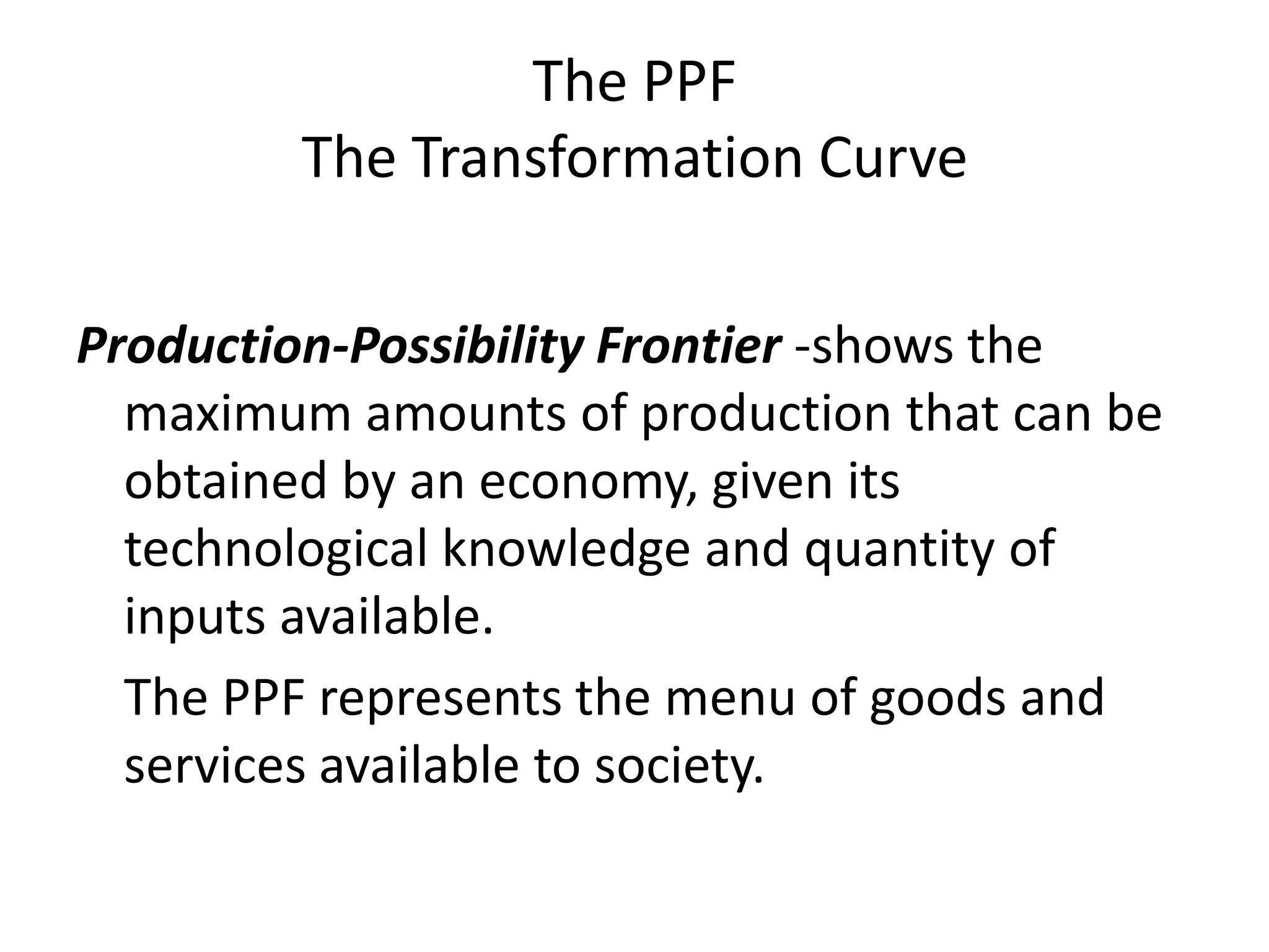 The PPF
        The Transformation Curve

Production-Possibility Frontier -shows the
  maximum amounts of production that can be
  obtained by an economy, given its
  technological knowledge and quantity of
  inputs available.
  The PPF represents the menu of goods and
  services available to society.
 