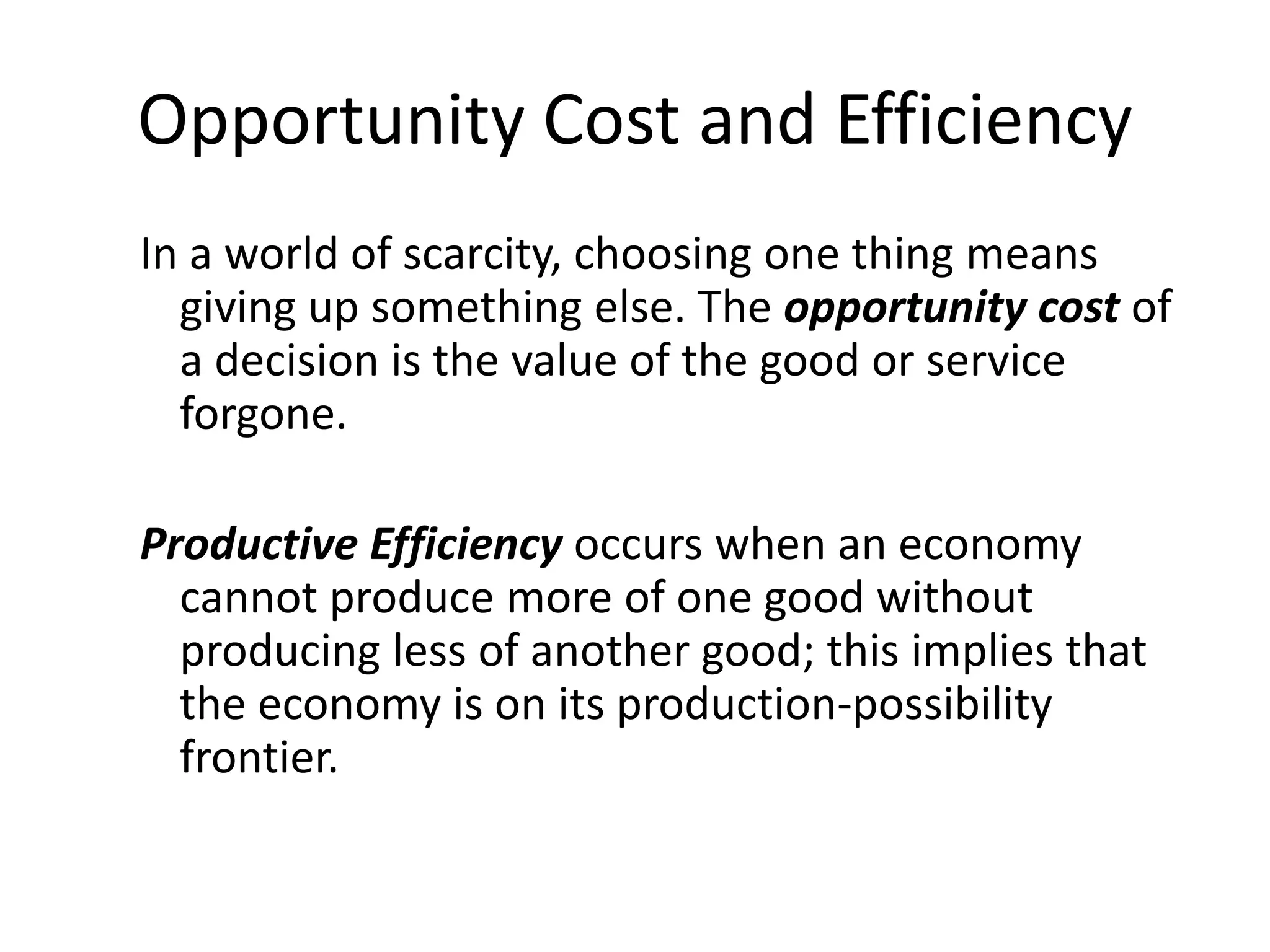 Opportunity Cost and Efficiency
In a world of scarcity, choosing one thing means
  giving up something else. The opportunity cost of
  a decision is the value of the good or service
  forgone.

Productive Efficiency occurs when an economy
  cannot produce more of one good without
  producing less of another good; this implies that
  the economy is on its production-possibility
  frontier.
 