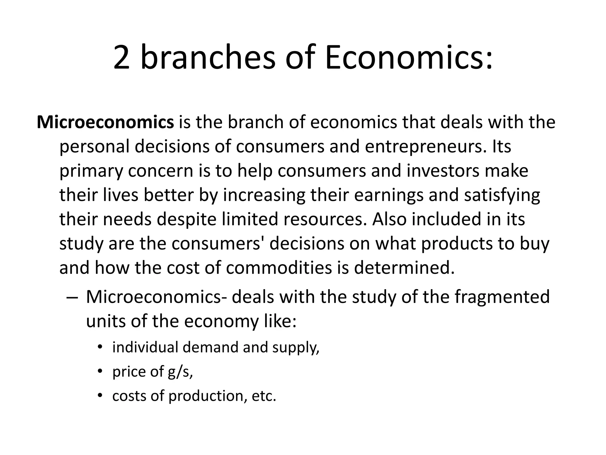 2 branches of Economics:
Microeconomics is the branch of economics that deals with the
  personal decisions of consumers and entrepreneurs. Its
  primary concern is to help consumers and investors make
  their lives better by increasing their earnings and satisfying
  their needs despite limited resources. Also included in its
  study are the consumers' decisions on what products to buy
  and how the cost of commodities is determined.
   – Microeconomics- deals with the study of the fragmented
     units of the economy like:
       • individual demand and supply,
       • price of g/s,
       • costs of production, etc.
 