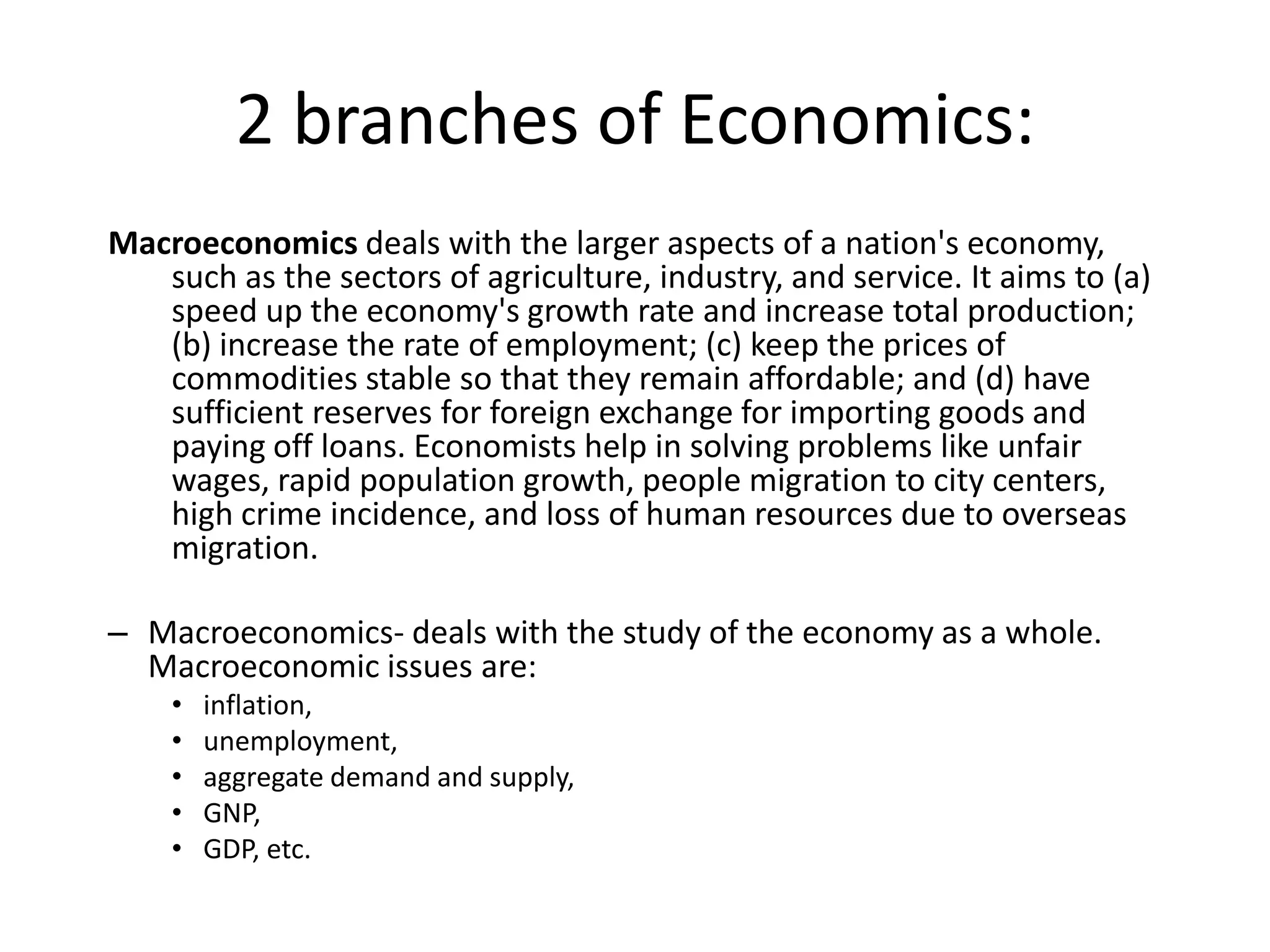 2 branches of Economics:
Macroeconomics deals with the larger aspects of a nation's economy,
   such as the sectors of agriculture, industry, and service. It aims to (a)
   speed up the economy's growth rate and increase total production;
   (b) increase the rate of employment; (c) keep the prices of
   commodities stable so that they remain affordable; and (d) have
   sufficient reserves for foreign exchange for importing goods and
   paying off loans. Economists help in solving problems like unfair
   wages, rapid population growth, people migration to city centers,
   high crime incidence, and loss of human resources due to overseas
   migration.

– Macroeconomics- deals with the study of the economy as a whole.
  Macroeconomic issues are:
    •   inflation,
    •   unemployment,
    •   aggregate demand and supply,
    •   GNP,
    •   GDP, etc.
 