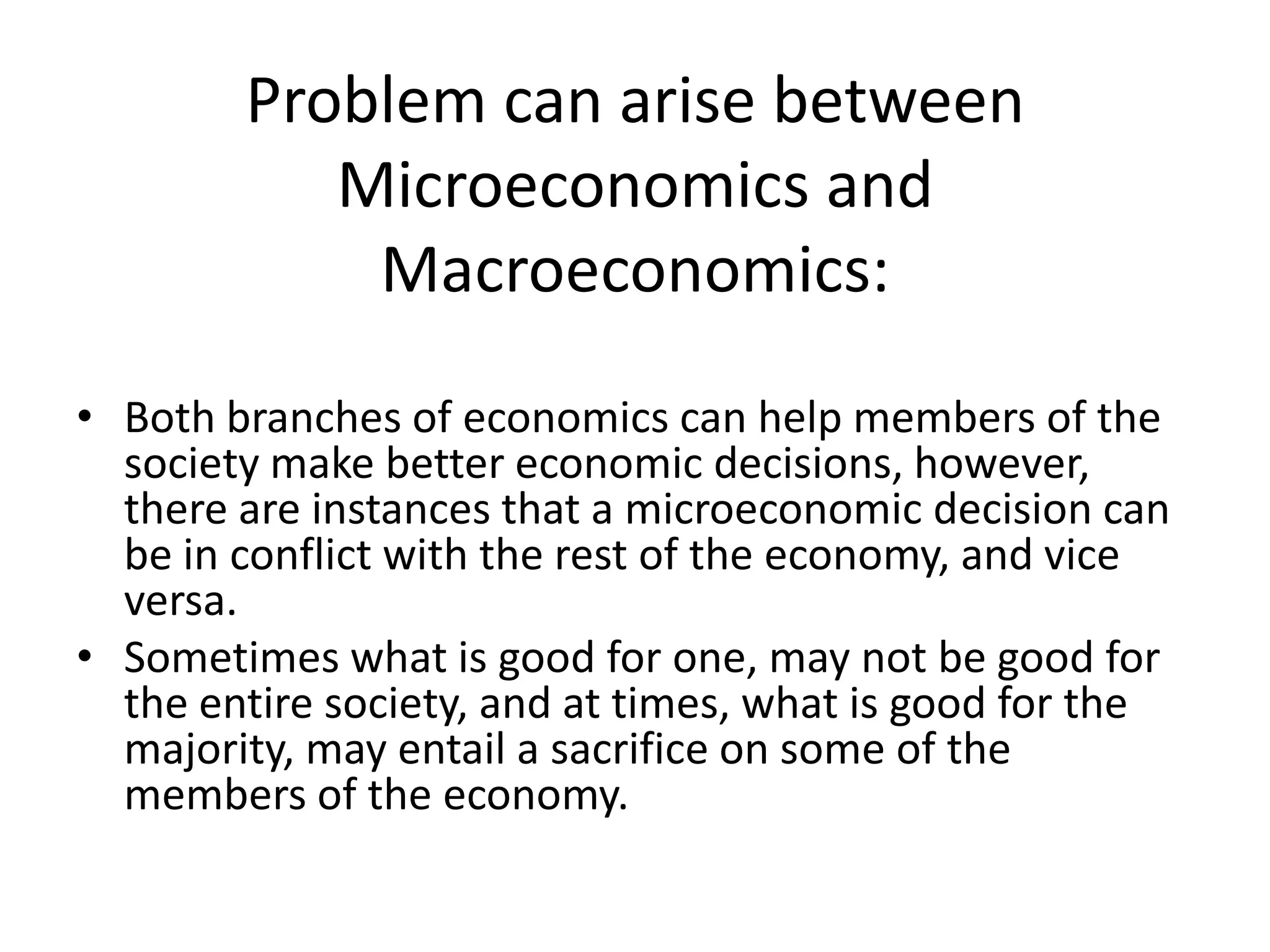 Problem can arise between
           Microeconomics and
            Macroeconomics:
• Both branches of economics can help members of the
  society make better economic decisions, however,
  there are instances that a microeconomic decision can
  be in conflict with the rest of the economy, and vice
  versa.
• Sometimes what is good for one, may not be good for
  the entire society, and at times, what is good for the
  majority, may entail a sacrifice on some of the
  members of the economy.
 