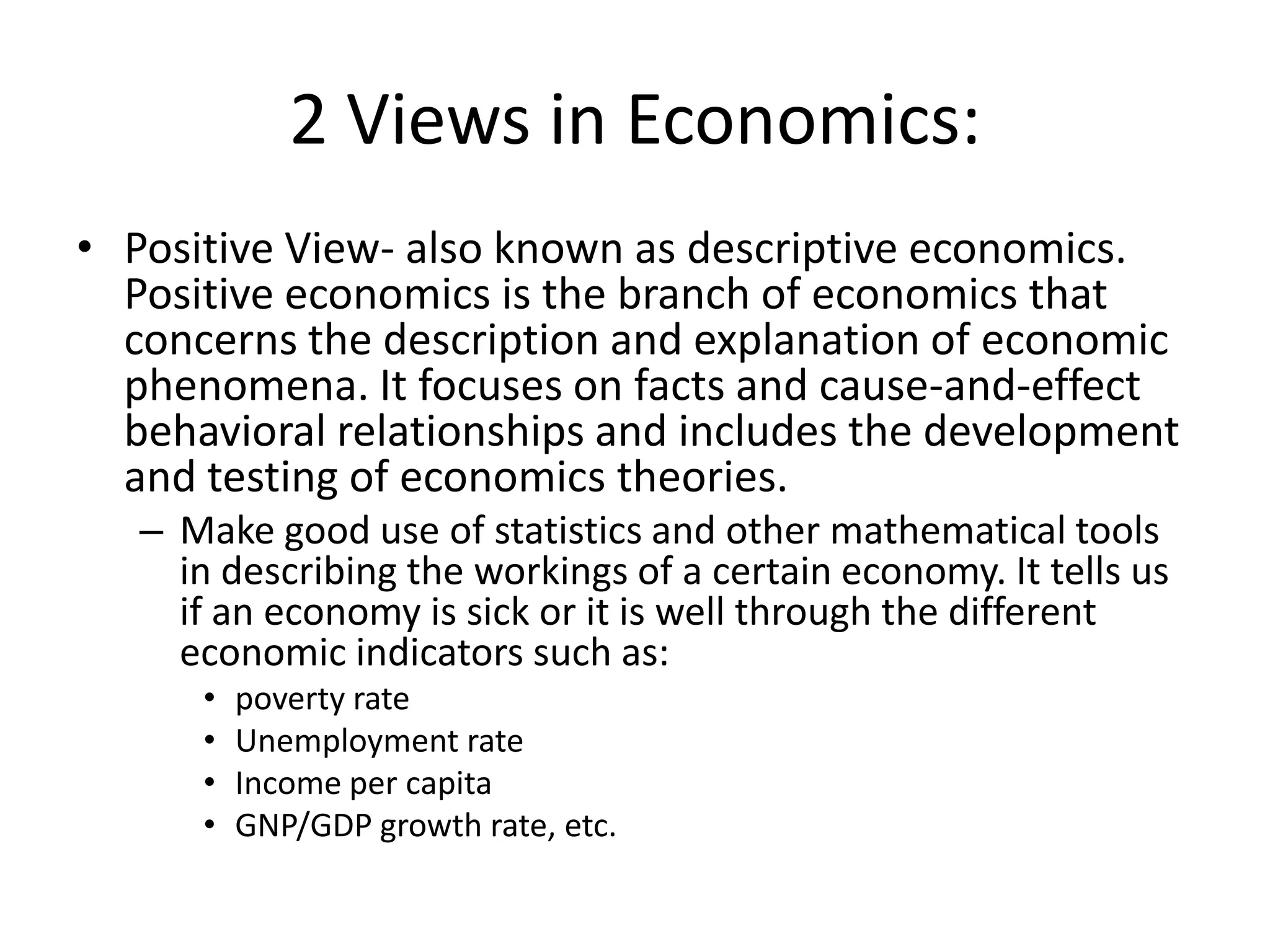 2 Views in Economics:
• Positive View- also known as descriptive economics.
  Positive economics is the branch of economics that
  concerns the description and explanation of economic
  phenomena. It focuses on facts and cause-and-effect
  behavioral relationships and includes the development
  and testing of economics theories.
   – Make good use of statistics and other mathematical tools
     in describing the workings of a certain economy. It tells us
     if an economy is sick or it is well through the different
     economic indicators such as:
      •   poverty rate
      •   Unemployment rate
      •   Income per capita
      •   GNP/GDP growth rate, etc.
 