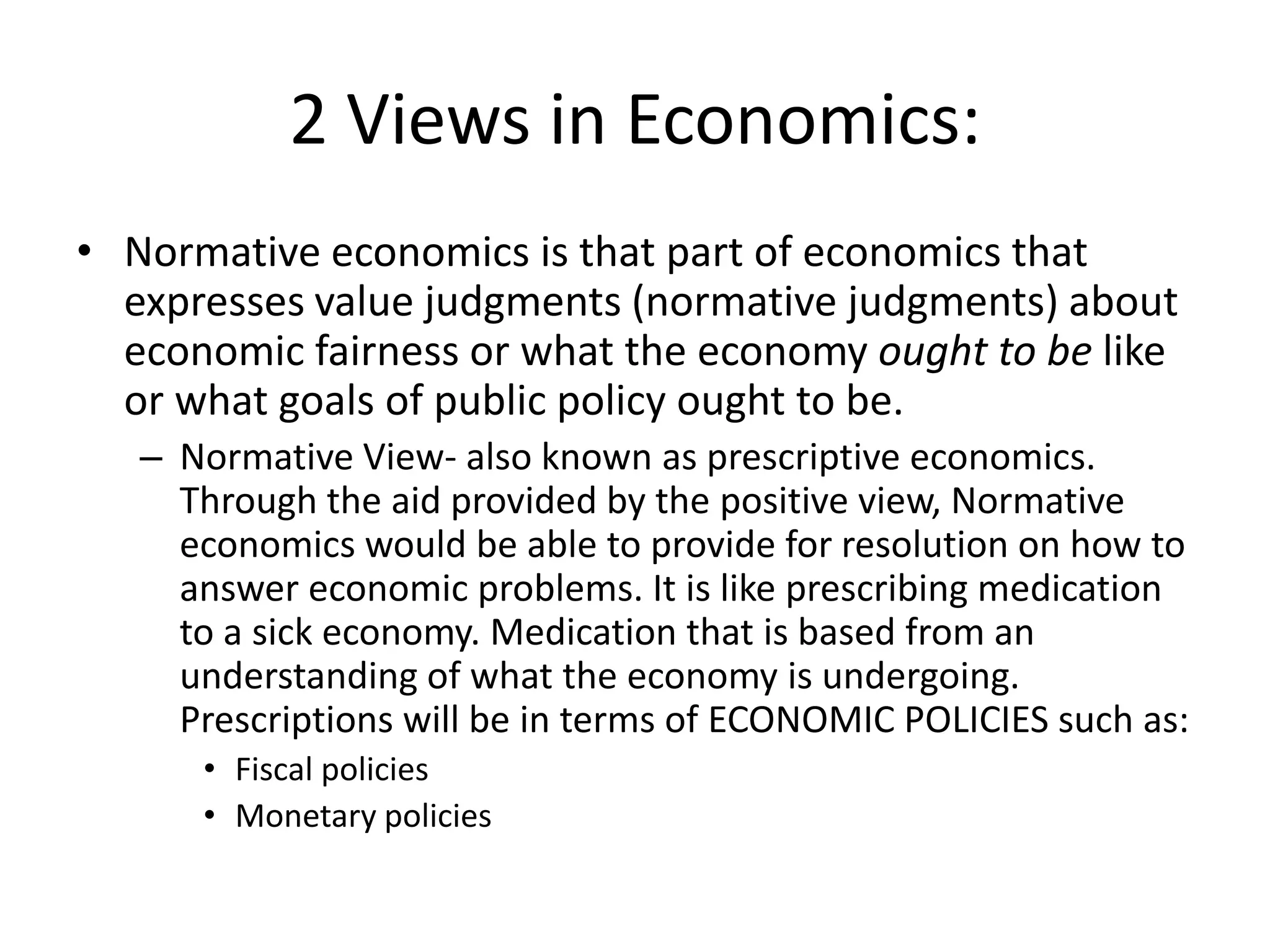 2 Views in Economics:
• Normative economics is that part of economics that
  expresses value judgments (normative judgments) about
  economic fairness or what the economy ought to be like
  or what goals of public policy ought to be.
   – Normative View- also known as prescriptive economics.
     Through the aid provided by the positive view, Normative
     economics would be able to provide for resolution on how to
     answer economic problems. It is like prescribing medication
     to a sick economy. Medication that is based from an
     understanding of what the economy is undergoing.
     Prescriptions will be in terms of ECONOMIC POLICIES such as:
      • Fiscal policies
      • Monetary policies
 
