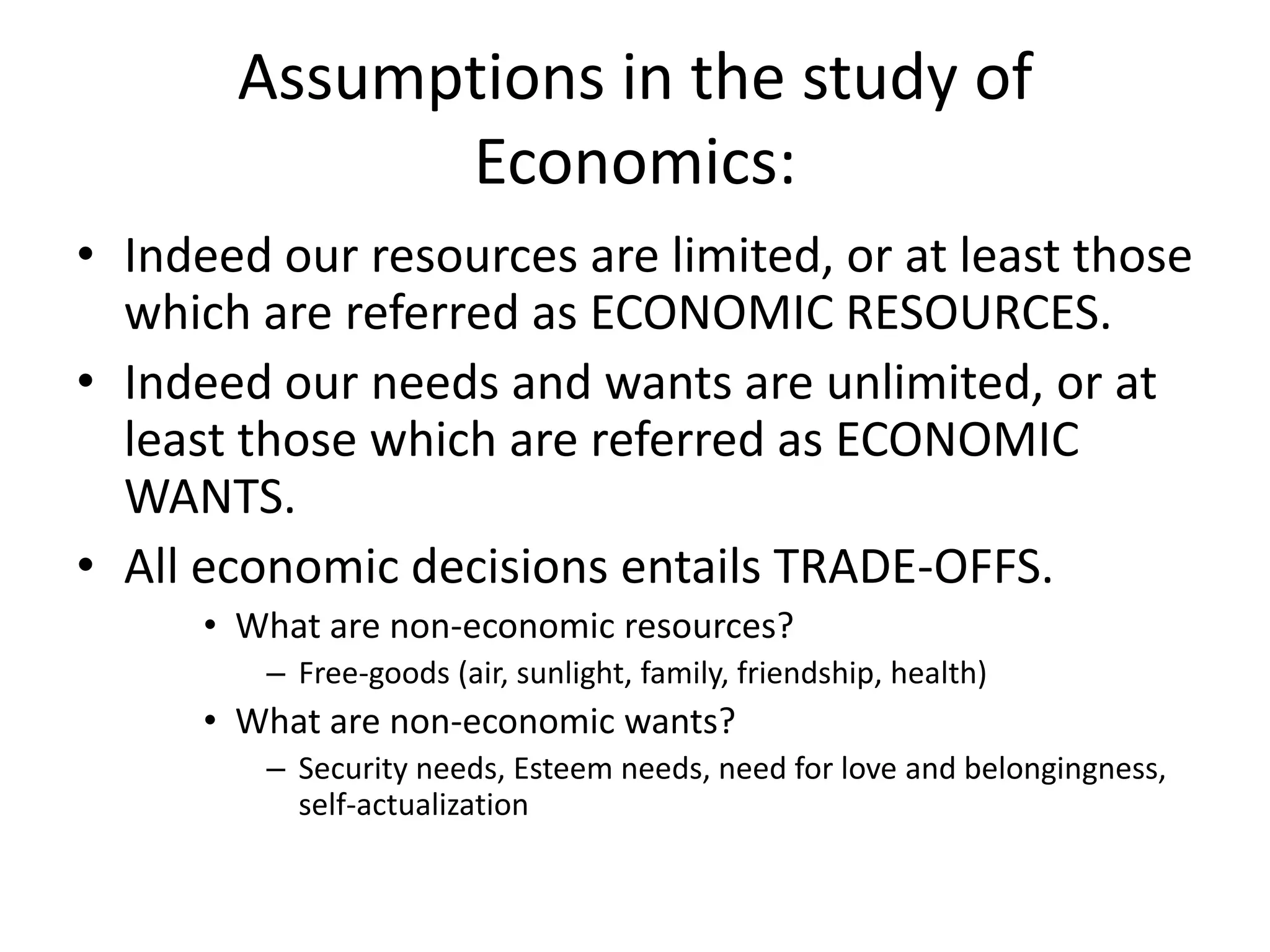Assumptions in the study of
             Economics:
• Indeed our resources are limited, or at least those
  which are referred as ECONOMIC RESOURCES.
• Indeed our needs and wants are unlimited, or at
  least those which are referred as ECONOMIC
  WANTS.
• All economic decisions entails TRADE-OFFS.
      • What are non-economic resources?
         – Free-goods (air, sunlight, family, friendship, health)
      • What are non-economic wants?
         – Security needs, Esteem needs, need for love and belongingness,
           self-actualization
 