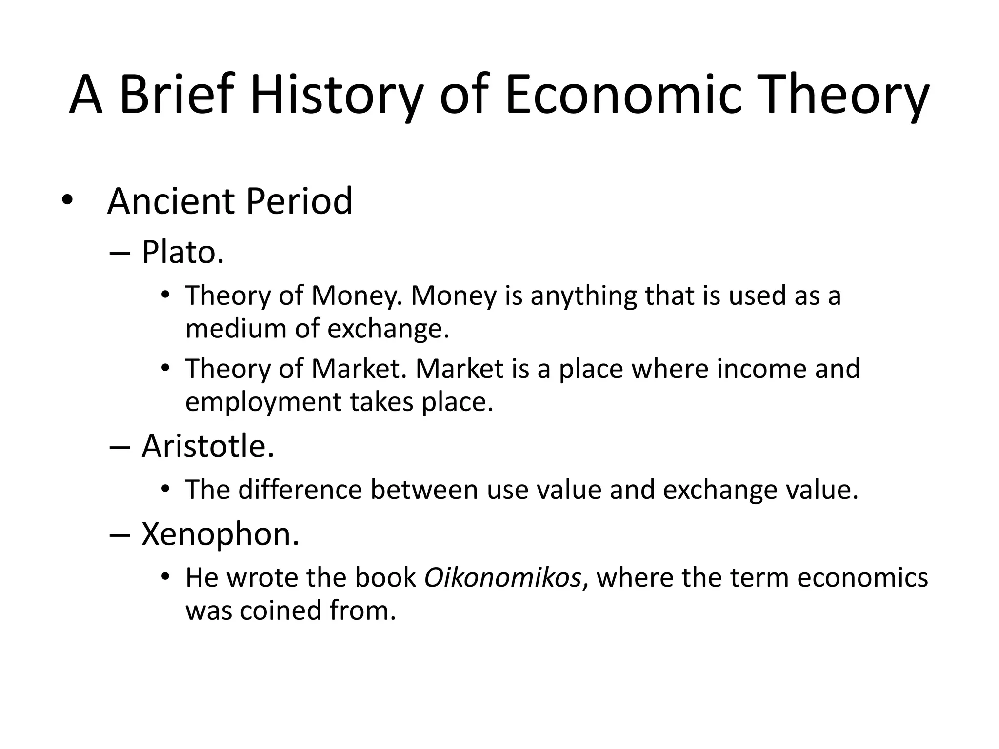 A Brief History of Economic Theory
• Ancient Period
  – Plato.
     • Theory of Money. Money is anything that is used as a
       medium of exchange.
     • Theory of Market. Market is a place where income and
       employment takes place.
  – Aristotle.
     • The difference between use value and exchange value.
  – Xenophon.
     • He wrote the book Oikonomikos, where the term economics
       was coined from.
 