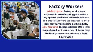 Factory Workers
Job Description: Factory workers are
employed in manufacturing plants where
they operate machinery, assemble products,
and ensure quality standards are met. Their
tasks may vary depending on the industry
they work in.
How they Earn: Factory workers often earn
wages based on the number of items they
produce (piecework) or receive a fixed
hourly wage
 