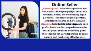 Online Seller
Job Description: Online sellers promote and
sell products through digital platforms like
Facebook, TikTok, and other trendy digital
platforms. They create engaging content,
conduct live streams, and interact with
customers to drive sales.
How they Earn: Online sellers typically earn
profits based on the margin between the
cost of goods sold and the selling price.
Their income can vary depending on sales
volume and marketing effectiveness.
 