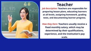 Teacher
Job Description: Teachers are responsible for
preparing lesson plans, educating learners
at all levels, assigning homework, grading
tests, and documenting learner progress.
How they Earn: Teachers usually receive a
fixed monthly salary, which may be
determined by their qualifications,
experience, and the institution's pay
scale.
 