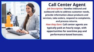 Call Center Agent
Job Description: Handles inbound and
outbound calls to address customer needs,
provide information about products and
services, take orders, respond to complaints,
and process returns.
How they Earn: Call center agents are
typically paid an hourly wage, with
opportunities for overtime pay and
performance-based bonuses.
 