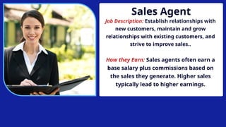 Sales Agent
Job Description: Establish relationships with
new customers, maintain and grow
relationships with existing customers, and
strive to improve sales..
How they Earn: Sales agents often earn a
base salary plus commissions based on
the sales they generate. Higher sales
typically lead to higher earnings.
 