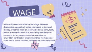 means the remuneration or earnings, however
designated, capable of being expressed in terms of
money, whether fixed or ascertained on a time, task,
piece, or commission basis, which is payable by an
employer to an employee under a written or
unwritten contract of employment for work done or
to be done, or for services rendered or to be rendered
WAGE
S
 