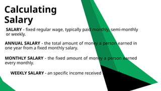 Calculating
Salary
SALARY - fixed regular wage, typically paid monthly, semi-monthly
or weekly.
ANNUAL SALARY - the total amount of money a person earned in
one year from a fixed monthly salary.
MONTHLY SALARY - the fixed amount of money a person earned
every monthly.
WEEKLY SALARY - an specific income received in a week.
 