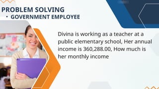 PROBLEM SOLVING
• GOVERNMENT EMPLOYEE
Divina is working as a teacher at a
public elementary school, Her annual
income is 360,288.00, How much is
her monthly income
 