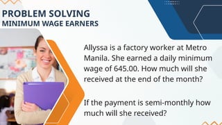 PROBLEM SOLVING
MINIMUM WAGE EARNERS
Allyssa is a factory worker at Metro
Manila. She earned a daily minimum
wage of 645.00. How much will she
received at the end of the month?
If the payment is semi-monthly how
much will she received?
 
