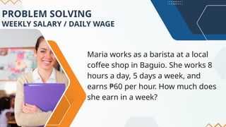 PROBLEM SOLVING
WEEKLY SALARY / DAILY WAGE
Maria works as a barista at a local
coffee shop in Baguio. She works 8
hours a day, 5 days a week, and
earns ₱60 per hour. How much does
she earn in a week?
 