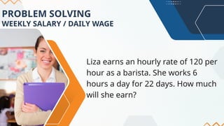 PROBLEM SOLVING
WEEKLY SALARY / DAILY WAGE
Liza earns an hourly rate of 120 per
hour as a barista. She works 6
hours a day for 22 days. How much
will she earn?
 