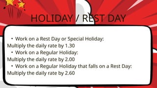 • Work on a Rest Day or Special Holiday:
Multiply the daily rate by 1.30
• Work on a Regular Holiday:
Multiply the daily rate by 2.00
• Work on a Regular Holiday that falls on a Rest Day:
Multiply the daily rate by 2.60
HOLIDAY / REST DAY
 