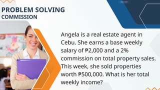 PROBLEM SOLVING
COMMISSION
Angela is a real estate agent in
Cebu. She earns a base weekly
salary of ₱2,000 and a 2%
commission on total property sales.
This week, she sold properties
worth ₱500,000. What is her total
weekly income?
 