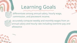 Learning Goals
differentiate among annual salary, hourly wage,
commission, and piecework income.
accurately compute weekly and monthly wages from an
annual salary and hourly rate including overtime pay and
allowance
 