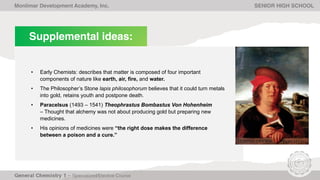 Supplemental ideas:
• Early Chemists: describes that matter is composed of four important
components of nature like earth, air, fire, and water.
• The Philosopher’s Stone lapis philosophorum believes that it could turn metals
into gold, retains youth and postpone death.
• Paracelsus (1493 – 1541) Theophrastus Bombastus Von Hohenheim
– Thought that alchemy was not about producing gold but preparing new
medicines.
• His opinions of medicines were “the right dose makes the difference
between a poison and a cure.”
Monlimar Development Academy, Inc. SENIOR HIGH SCHOOL
 