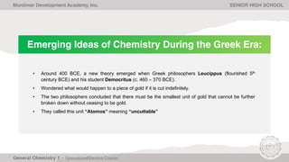 Emerging Ideas of Chemistry During the Greek Era:
• Around 400 BCE, a new theory emerged when Greek philosophers Leucippus (flourished 5th
century BCE) and his student Democritus (c. 460 – 370 BCE).
• Wondered what would happen to a piece of gold if it is cut indefinitely.
• The two philosophers concluded that there must be the smallest unit of gold that cannot be further
broken down without ceasing to be gold.
• They called this unit “Atomos” meaning “uncuttable”
Monlimar Development Academy, Inc. SENIOR HIGH SCHOOL
 