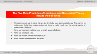 The Five Main Principles of Leucippus and Democritus’Theory
Include the Following:
 All matter is made up of atoms that are too tiny to be seen by the naked eyes. They cannot be
broken down further into smaller portions. All forms of matter result from the coming together or
breaking apart of atoms.
 Atoms are in constant motion around an empty space called void.
 Atoms are completely solid.
 Atoms are uniform, with no internal structure.
 Atoms come in different shapes and sizes.
Monlimar Development Academy, Inc. SENIOR HIGH SCHOOL
 
