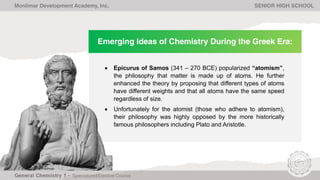 Emerging Ideas of Chemistry During the Greek Era:
• Epicurus of Samos (341 – 270 BCE) popularized “atomism”,
the philosophy that matter is made up of atoms. He further
enhanced the theory by proposing that different types of atoms
have different weights and that all atoms have the same speed
regardless of size.
• Unfortunately for the atomist (those who adhere to atomism),
their philosophy was highly opposed by the more historically
famous philosophers including Plato and Aristotle.
Monlimar Development Academy, Inc. SENIOR HIGH SCHOOL
 