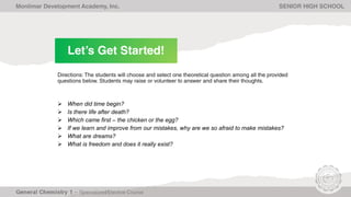 Let’s Get Started!
Monlimar Development Academy, Inc. SENIOR HIGH SCHOOL
Directions: The students will choose and select one theoretical question among all the provided
questions below. Students may raise or volunteer to answer and share their thoughts.
 When did time begin?
 Is there life after death?
 Which came first – the chicken or the egg?
 If we learn and improve from our mistakes, why are we so afraid to make mistakes?
 What are dreams?
 What is freedom and does it really exist?
 