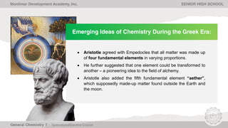 Emerging Ideas of Chemistry During the Greek Era:
• Aristotle agreed with Empedocles that all matter was made up
of four fundamental elements in varying proportions.
• He further suggested that one element could be transformed to
another – a pioneering idea to the field of alchemy.
• Aristotle also added the fifth fundamental element “aether”,
which supposedly made-up matter found outside the Earth and
the moon.
Monlimar Development Academy, Inc. SENIOR HIGH SCHOOL
 