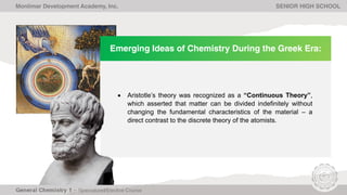 Emerging Ideas of Chemistry During the Greek Era:
• Aristotle’s theory was recognized as a “Continuous Theory”,
which asserted that matter can be divided indefinitely without
changing the fundamental characteristics of the material – a
direct contrast to the discrete theory of the atomists.
Monlimar Development Academy, Inc. SENIOR HIGH SCHOOL
 