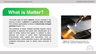 What is Matter?
Monlimar Development Academy, Inc. SENIOR HIGH SCHOOL
The fourth state of matter, plasma, occurs naturally in the
interiors of stars. A plasma is a gaseous state of matter
that contains appreciable numbers of electrically charged
particles (Figure 1.3).
The presence of these charged particles imparts unique
properties to plasmas that justify their classification as a
state of matter distinct from gases. In addition to stars,
plasmas are found in some other high-temperature
environments (both natural and man-made), such as
lightning strikes, certain television screens, and specialized
analytical instruments used to detect trace amounts of
metals.
Figure 1.3: A Plasma torch can be used to cut
metal. (Credit: “Hypertherm”/Wikimedia Commons)
 