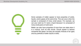Monlimar Development Academy, Inc. SENIOR HIGH SCHOOL
Some samples of matter appear to have properties of solids,
liquids, and/or gases at the same time. This can occur when the
sample is composed of many small pieces. For example, we
can pour sand as if it were a liquid because it is composed of
many small grains of solid sand.
Matter can also have properties of more than one state when it
is a mixture, such as with clouds. Clouds appear to behave
somewhat like gases, but they are actually mixtures of air (gas)
and tiny particles of water (liquid or solid).
 