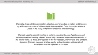 Monlimar Development Academy, Inc. SENIOR HIGH SCHOOL
Chemistry deals with the composition, structure, and properties of matter, and the ways
by which various forms of matter may be interconverted. Thus, it occupies a central
place in the study and practice of science and technology.
Chemists use the scientific method to perform experiments, pose hypotheses, and
formulate laws and develop theories so that they can better understand the behavior of
the natural world. To do so, they operate in the macroscopic, microscopic, and symbolic
domains. Chemists measure, analyze, purify, and synthesize a wide variety of
substances that are important to our lives.
 