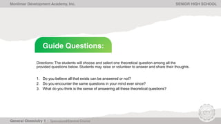 Guide Questions:
Monlimar Development Academy, Inc. SENIOR HIGH SCHOOL
Directions: The students will choose and select one theoretical question among all the
provided questions below. Students may raise or volunteer to answer and share their thoughts.
1. Do you believe all that exists can be answered or not?
2. Do you encounter the same questions in your mind ever since?
3. What do you think is the sense of answering all these theoretical questions?
 